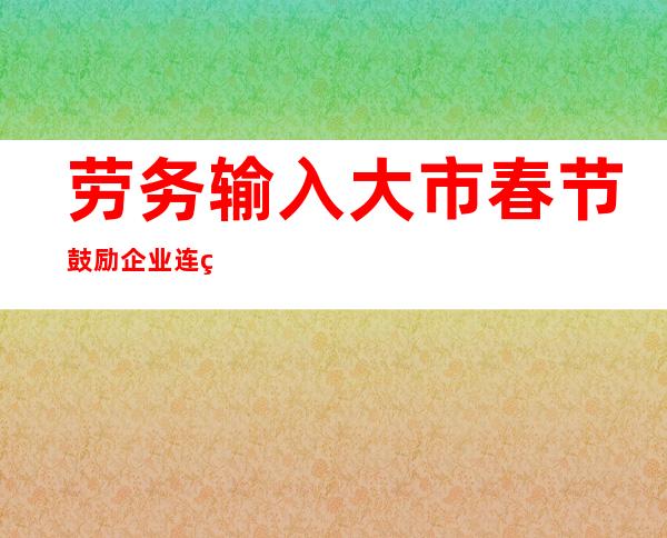 劳务输入大市春节鼓励企业连续生产  “花式留工”稳经济