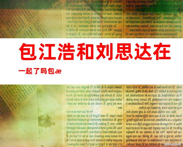 包江浩和刘思达在一起了吗包江浩的个人基本资料介绍-网红