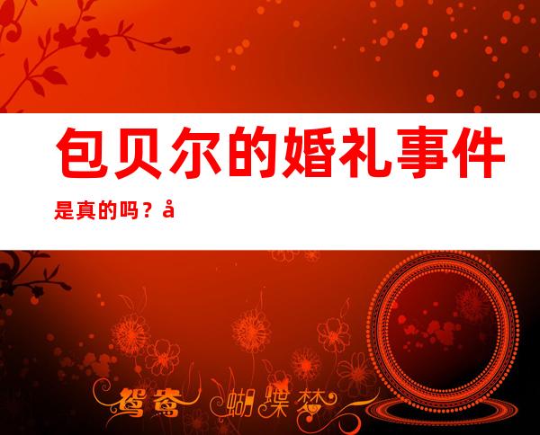 包贝尔的婚礼事件是真的吗？包贝尔的婚礼事件是什么