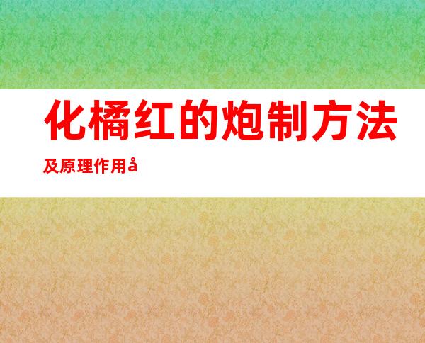 化橘红的炮制方法及原理作用功效_不同炮制方法有哪些