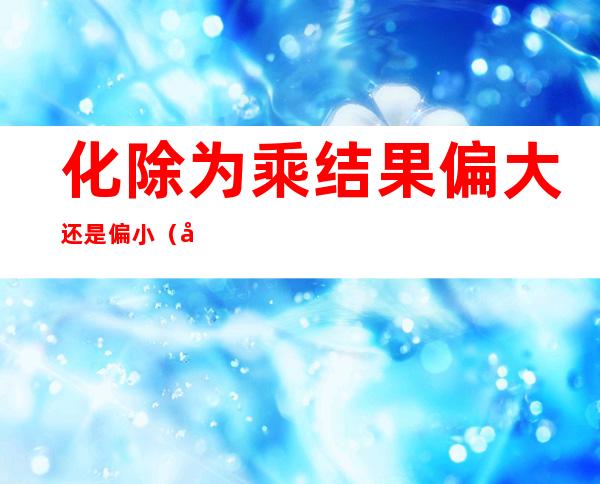 化除为乘结果偏大还是偏小（化除为乘公式适用范围）