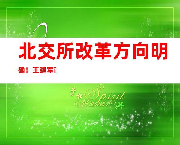 北交所改革方向明确！王建军：抓好四方面重点，严把入口关、盯紧关键少数、做好投资者保护