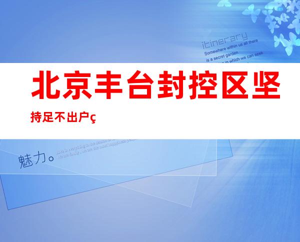 北京丰台封控区坚持足不出户 管控区尽量做到一人一天只下楼一次