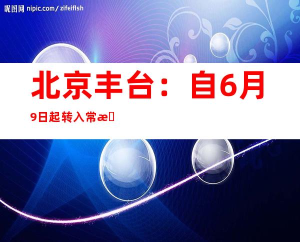 北京丰台：自6月9日起转入常态化疫情防控