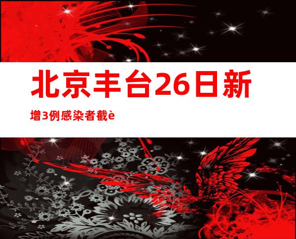 北京丰台26日新增3例感染者 截至16时全区核酸采样207.68万人