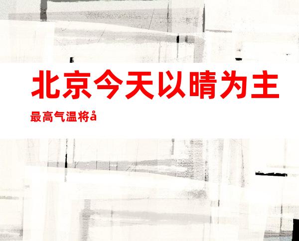 北京今天以晴为主最高气温将升至3℃ 阵风可达6级左右