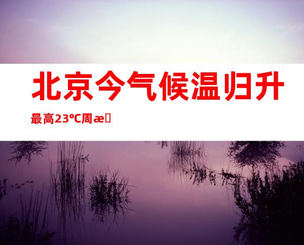 北京今气候温归升最高23℃ 周末日夜温差将达15℃