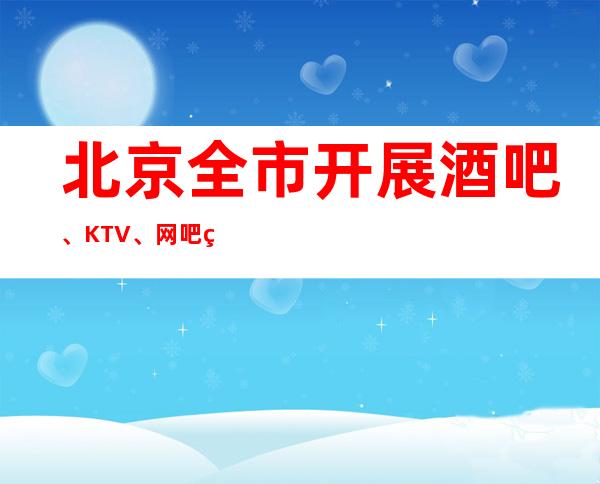 北京全市开展酒吧、KTV、网吧等场所防疫检查