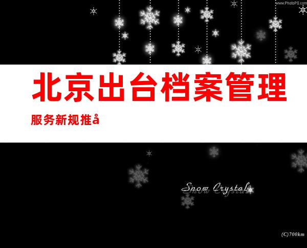 北京出台档案管理服务新规 推动接管、转递等事项跨省通办