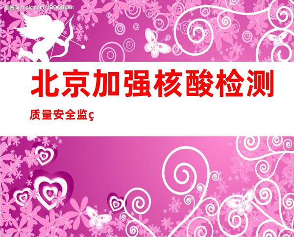 北京加强核酸检测质量安全监管 一实验室违规多管混检被勒令停业