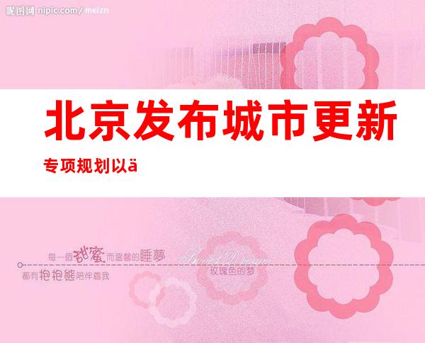 北京发布城市更新专项规划 以保留利用提升为主严控大拆大建