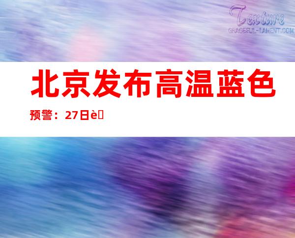 北京发布高温蓝色预警：27日至28日最高气温将达35～36℃