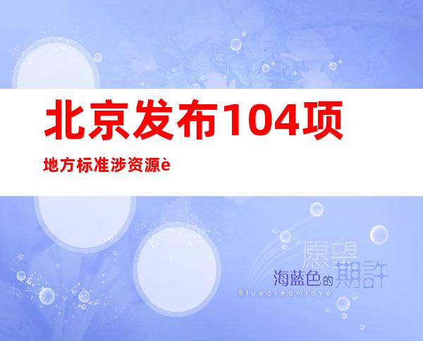 北京发布104项地方标准 涉资源节约与利用等9大领域