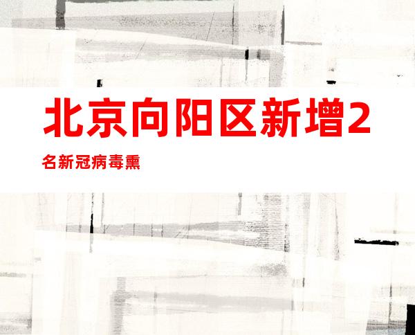 北京向阳区新增2名新冠病毒熏染者 为居家断绝职员