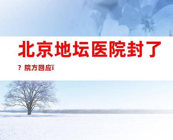 北京地坛医院封了？院方回应：为不实信息