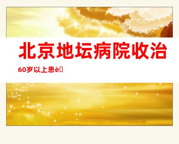 北京地坛病院收治60岁以上患者266例 一患一策中西医并重