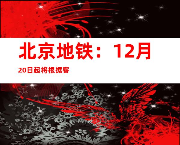 北京地铁：12月20日起将根据客流随时做好加开临客准备