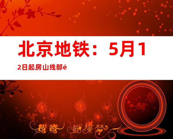 北京地铁：5月12日起房山线部门车站封锁、燕房线全线停运