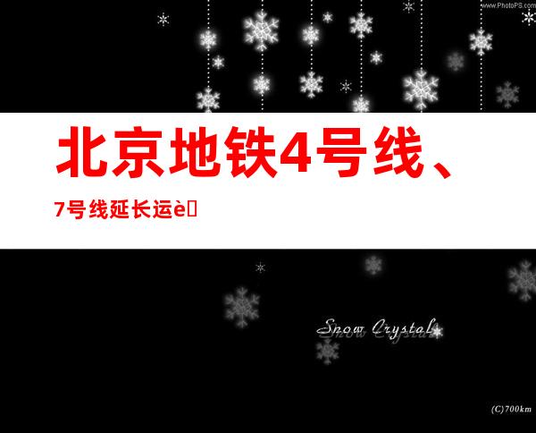 北京地铁4号线、7号线延长运营