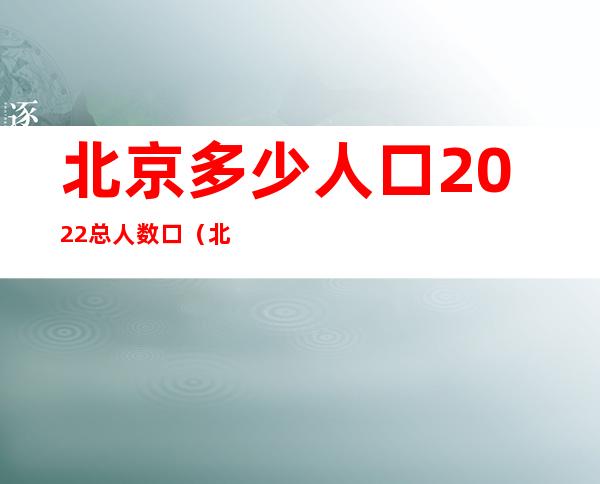 北京多少人口2022总人数口（北京多少人口2020总人数口）