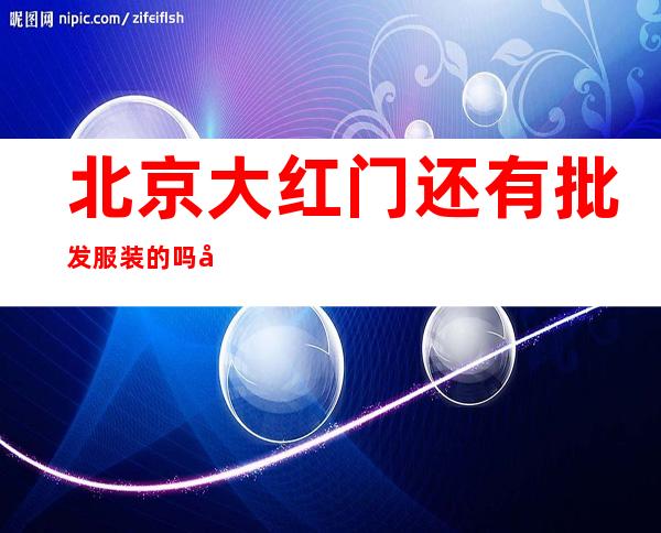 北京大红门还有批发服装的吗 北京大红门服装批发市场