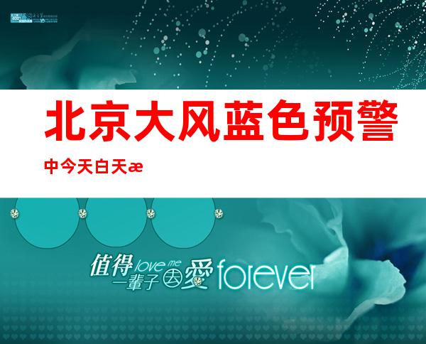 北京大风蓝色预警中 今天白天晴间多云阵风七八级