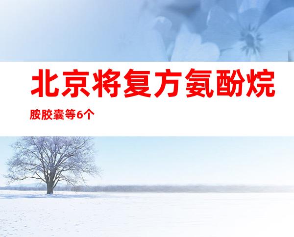 北京将复方氨酚烷胺胶囊等6个药品临时纳入医保