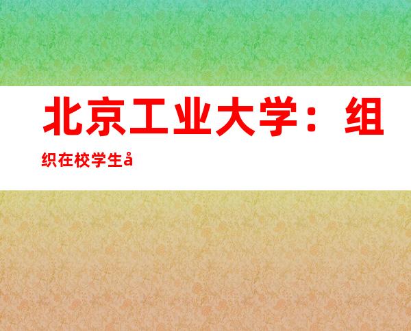 北京工业大学：组织在校学生安全有序返乡返家