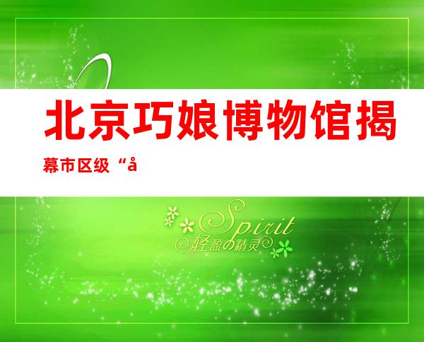 北京巧娘博物馆揭幕 市区级“北京巧娘”超1700人