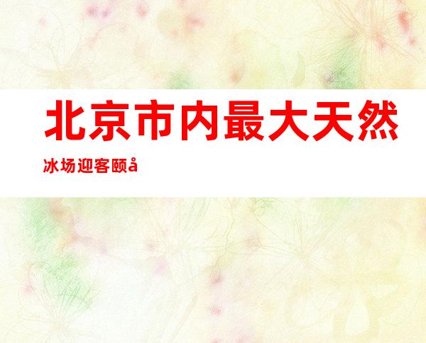 北京市内最大天然冰场迎客 颐和园开放35万平方米冰上区域