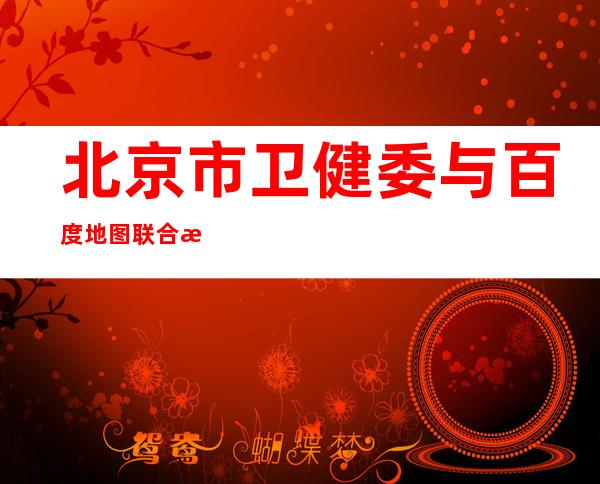 北京市卫健委与百度地图联合推出“24小时核酸检测点”查询服务