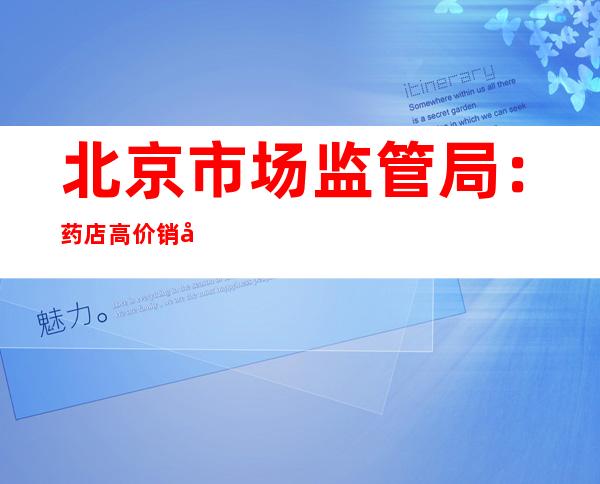 北京市场监管局：药店高价销售抗原试剂盒 拟罚款20万元