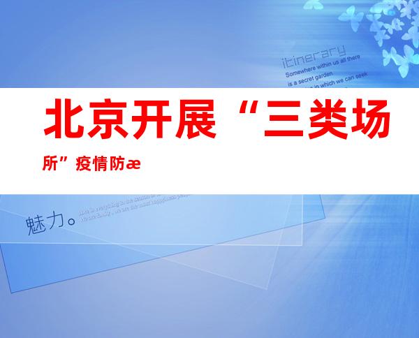 北京开展“三类场所”疫情防控大检查 今年已执法公示问题单位1.2万家次