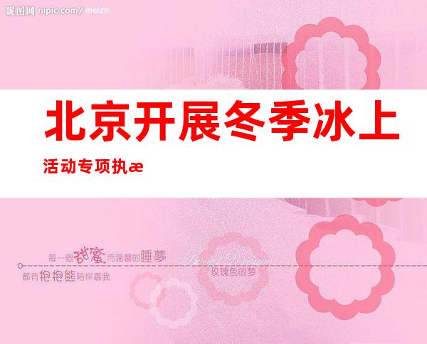 北京开展冬季冰上活动专项执法行动 执法人员已劝导、制止冰上活动778次