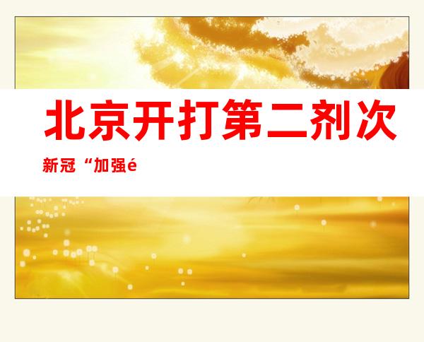 北京开打第二剂次新冠“加强针” 两剂加强免疫应间隔6个月以上