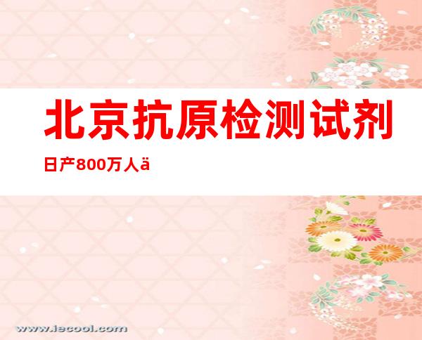 北京抗原检测试剂日产800万人份 保障就医用药需求