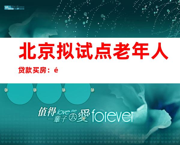 北京拟试点老年人贷款买房：首付最低35%，子女可共同申请贷款