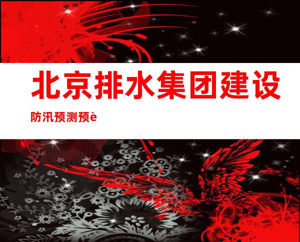 北京排水集团建设防汛预测预警系统 形成城市内涝风险点一张图