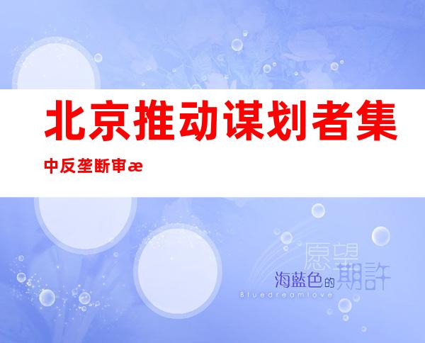 北京推动谋划者集中反垄断审查 维护公允竞争市场秩序