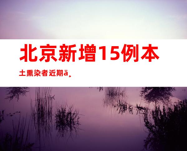 北京新增15例本土熏染者 近期三起涉黉舍疫情为3条自力传布链