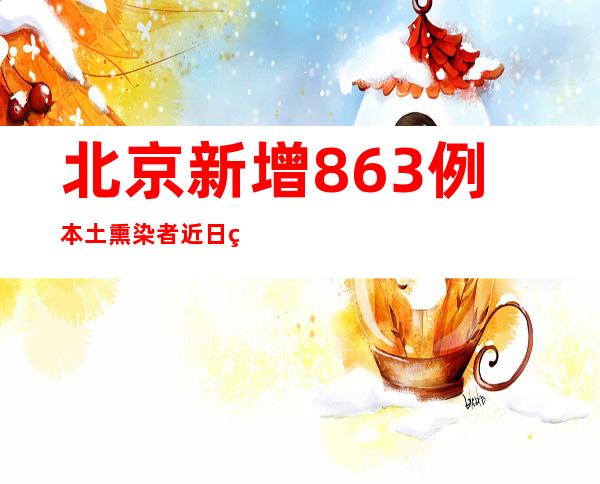 北京新增863例本土熏染者 近日社会见筛查病例轨迹涉高校等场合