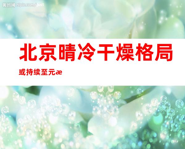 北京晴冷干燥格局或持续至元旦 白天天晴气爽宜通风