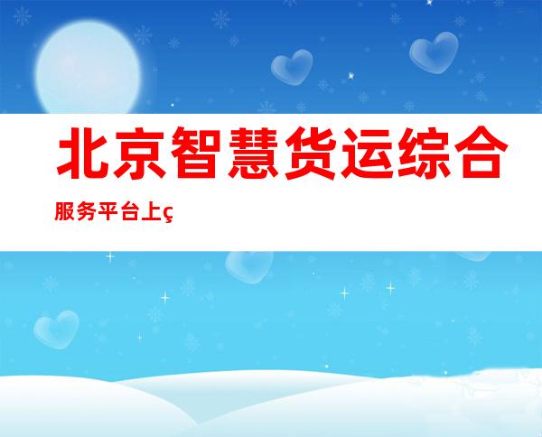 北京智慧货运综合服务平台上线 已完成与北京健康宝对接