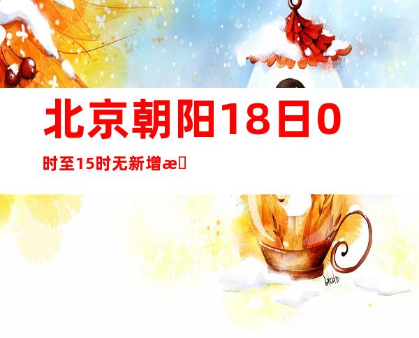 北京朝阳18日0时至15时无新增感染者 今起检查“一码一点”落实情况