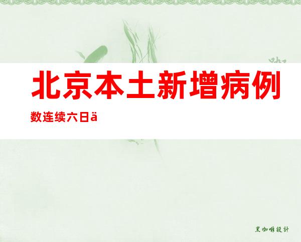 北京本土新增病例数连续六日下降 本轮疫情已得到有效控制