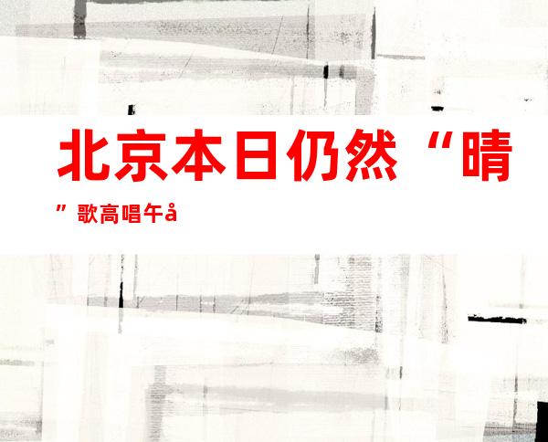 北京本日仍然“晴”歌高唱 午后较闷暖需注重补水