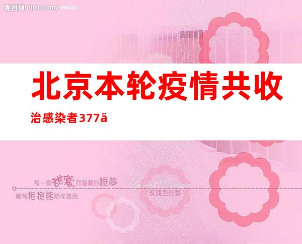 北京本轮疫情共收治感染者377例 感染者症状较轻、年轻人居多