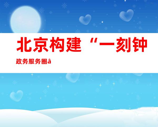 北京构建“一刻钟政务服务圈” 加强社区（村）政务服务规范化建设