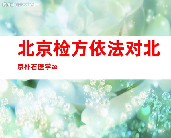 北京检方依法对北京朴石医学检验实验室有限公司相关犯罪嫌疑人批准逮捕