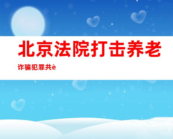 北京法院打击养老诈骗犯罪 共计追赃挽损3700余万元